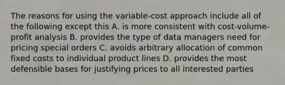 The reasons for using the variable-cost approach include all of the following except this A. is more consistent with cost-volume-profit analysis B. provides the type of data managers need for pricing special orders C. avoids arbitrary allocation of common fixed costs to individual product lines D. provides the most defensible bases for justifying prices to all interested parties