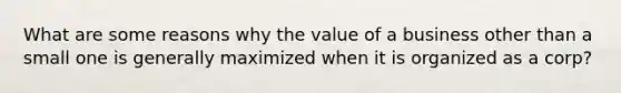 What are some reasons why the value of a business other than a small one is generally maximized when it is organized as a corp?