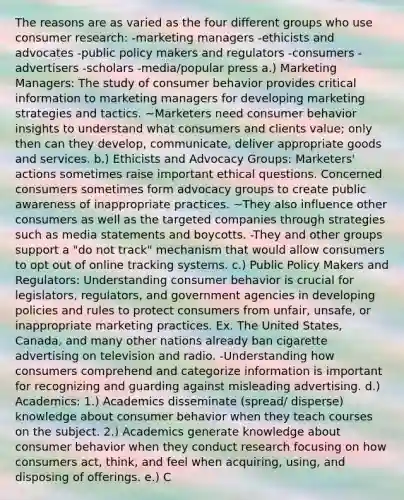 The reasons are as varied as the four different groups who use consumer research: -marketing managers -ethicists and advocates -public policy makers and regulators -consumers -advertisers -scholars -media/popular press a.) Marketing Managers: The study of consumer behavior provides critical information to marketing managers for developing marketing strategies and tactics. ~Marketers need consumer behavior insights to understand what consumers and clients value; only then can they develop, communicate, deliver appropriate goods and services. b.) Ethicists and Advocacy Groups: Marketers' actions sometimes raise important ethical questions. Concerned consumers sometimes form advocacy groups to create public awareness of inappropriate practices. ~They also influence other consumers as well as the targeted companies through strategies such as media statements and boycotts. -They and other groups support a "do not track" mechanism that would allow consumers to opt out of online tracking systems. c.) Public Policy Makers and Regulators: Understanding consumer behavior is crucial for legislators, regulators, and government agencies in developing policies and rules to protect consumers from unfair, unsafe, or inappropriate marketing practices. Ex. The United States, Canada, and many other nations already ban cigarette advertising on television and radio. -Understanding how consumers comprehend and categorize information is important for recognizing and guarding against misleading advertising. d.) Academics: 1.) Academics disseminate (spread/ disperse) knowledge about consumer behavior when they teach courses on the subject. 2.) Academics generate knowledge about consumer behavior when they conduct research focusing on how consumers act, think, and feel when acquiring, using, and disposing of offerings. e.) C