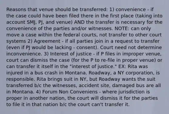 Reasons that venue should be transferred: 1) convenience - if the case could have been filed there in the first place (taking into account SMJ, PJ, and venue) AND the transfer is necessary for the convenience of the parties and/or witnesses. NOTE: can only move a case within the federal courts, not transfer to other court systems 2) Agreement - if all parties join in a request to transfer (even if PJ would be lacking - consent). Court need not determine inconvenience. 3) Interest of justice - if P files in improper venue, court can dismiss the case (for the P to re-file in proper venue) or can transfer it itself in the "interest of justice." EX: Rita was injured in a bus crash in Montana. Roadway, a NY corporation, is responsible. Rita brings suit in NY, but Roadway wants the suit transferred b/c the witnesses, accident site, damaged bus are all in Montana. 4) Forum Non Conveniens - where jurisdiction is proper in another nation, the court will dismiss it for the parties to file it in that nation b/c the court can't transfer it.