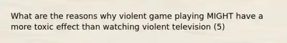 What are the reasons why violent game playing MIGHT have a more toxic effect than watching violent television (5)