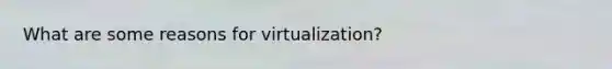 What are some reasons for virtualization?