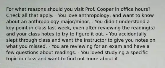 For what reasons should you visit Prof. Cooper in office hours? Check all that apply. - You love anthropology, and want to know about an anthropology major/minor. - You didn't understand a key point in class last week, even after reviewing the reading(s) and your class notes to try to figure it out. - You accidentally slept through class and want the instructor to give you notes on what you missed. - You are reviewing for an exam and have a few questions about readings. - You loved studying a specific topic in class and want to find out more about it