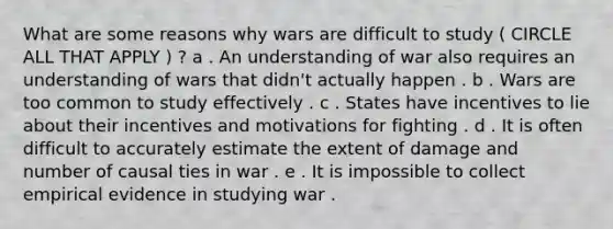 What are some reasons why wars are difficult to study ( CIRCLE ALL THAT APPLY ) ? a . An understanding of war also requires an understanding of wars that didn't actually happen . b . Wars are too common to study effectively . c . States have incentives to lie about their incentives and motivations for fighting . d . It is often difficult to accurately estimate the extent of damage and number of causal ties in war . e . It is impossible to collect empirical evidence in studying war .