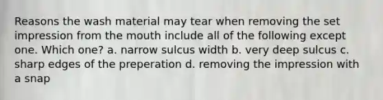 Reasons the wash material may tear when removing the set impression from the mouth include all of the following except one. Which one? a. narrow sulcus width b. very deep sulcus c. sharp edges of the preperation d. removing the impression with a snap