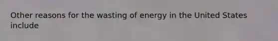 Other reasons for the wasting of energy in the United States include