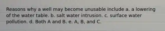 Reasons why a well may become unusable include a. a lowering of the water table. b. salt water intrusion. c. surface water pollution. d. Both A and B. e. A, B, and C.