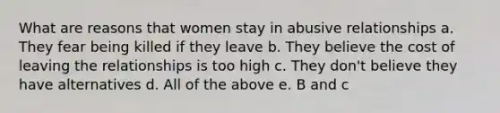 What are reasons that women stay in abusive relationships a. They fear being killed if they leave b. They believe the cost of leaving the relationships is too high c. They don't believe they have alternatives d. All of the above e. B and c