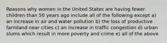 Reasons why women in the United States are having fewer children than 50 years ago include all of the following except a) an increase in air and water pollution b) the loss of productive farmland near cities c) an increase in traffic congestion d) urban slums which result in more poverty and crime e) all of the above