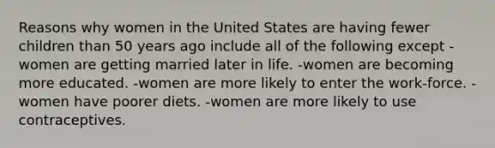 Reasons why women in the United States are having fewer children than 50 years ago include all of the following except -women are getting married later in life. -women are becoming more educated. -women are more likely to enter the work-force. -women have poorer diets. -women are more likely to use contraceptives.