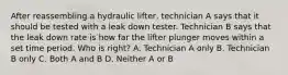 After reassembling a hydraulic lifter, technician A says that it should be tested with a leak down tester. Technician B says that the leak down rate is how far the lifter plunger moves within a set time period. Who is right? A. Technician A only B. Technician B only C. Both A and B D. Neither A or B