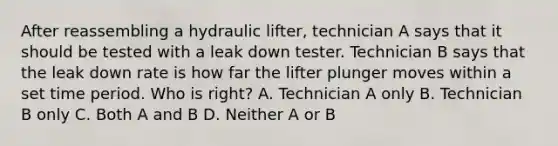 After reassembling a hydraulic lifter, technician A says that it should be tested with a leak down tester. Technician B says that the leak down rate is how far the lifter plunger moves within a set time period. Who is right? A. Technician A only B. Technician B only C. Both A and B D. Neither A or B