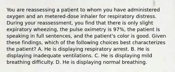 You are reassessing a patient to whom you have administered oxygen and an​ metered-dose inhaler for respiratory distress. During your​ reassessment, you find that there is only slight expiratory​ wheezing, the pulse oximetry is​ 97%, the patient is speaking in full​ sentences, and the​ patient's color is good. Given these​ findings, which of the following choices best characterizes the​ patient? A. He is displaying respiratory arrest. B. He is displaying inadequate ventilations. C. He is displaying mild breathing difficulty. D. He is displaying normal breathing.