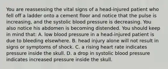 You are reassessing the vital signs of a​ head-injured patient who fell off a ladder onto a cement floor and notice that the pulse is​ increasing, and the systolic blood pressure is decreasing. You also notice his abdomen is becoming distended. You should keep in mind​ that: A. low blood pressure in a​ head-injured patient is due to bleeding elsewhere. B. head injury alone will not result in signs or symptoms of shock. C. a rising heart rate indicates pressure inside the skull. D. a drop in systolic blood pressure indicates increased pressure inside the skull.