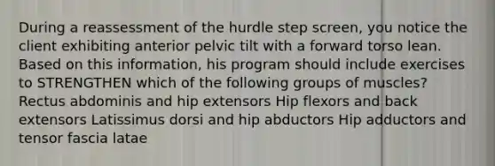 During a reassessment of the hurdle step screen, you notice the client exhibiting anterior pelvic tilt with a forward torso lean. Based on this information, his program should include exercises to STRENGTHEN which of the following groups of muscles? Rectus abdominis and hip extensors Hip flexors and back extensors Latissimus dorsi and hip abductors Hip adductors and tensor fascia latae