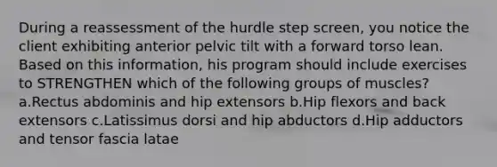 During a reassessment of the hurdle step screen, you notice the client exhibiting anterior pelvic tilt with a forward torso lean. Based on this information, his program should include exercises to STRENGTHEN which of the following groups of muscles? a.Rectus abdominis and hip extensors b.Hip flexors and back extensors c.Latissimus dorsi and hip abductors d.Hip adductors and tensor fascia latae