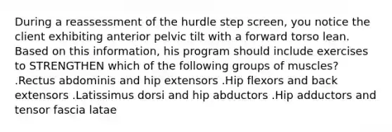 During a reassessment of the hurdle step screen, you notice the client exhibiting anterior pelvic tilt with a forward torso lean. Based on this information, his program should include exercises to STRENGTHEN which of the following groups of muscles? .Rectus abdominis and hip extensors .Hip flexors and back extensors .Latissimus dorsi and hip abductors .Hip adductors and tensor fascia latae