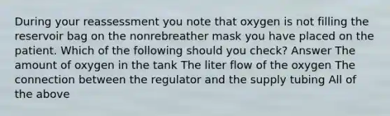 During your reassessment you note that oxygen is not filling the reservoir bag on the nonrebreather mask you have placed on the patient. Which of the following should you check? Answer The amount of oxygen in the tank The liter flow of the oxygen The connection between the regulator and the supply tubing All of the above