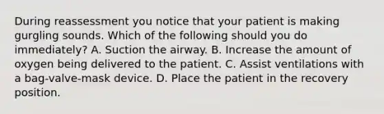 During reassessment you notice that your patient is making gurgling sounds. Which of the following should you do​ immediately? A. Suction the airway. B. Increase the amount of oxygen being delivered to the patient. C. Assist ventilations with a​ bag-valve-mask device. D. Place the patient in the recovery position.