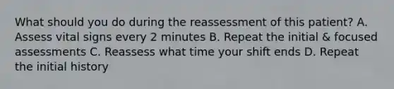 What should you do during the reassessment of this patient? A. Assess vital signs every 2 minutes B. Repeat the initial & focused assessments C. Reassess what time your shift ends D. Repeat the initial history