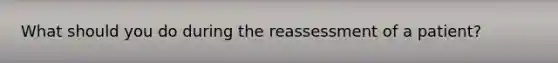 What should you do during the reassessment of a patient?