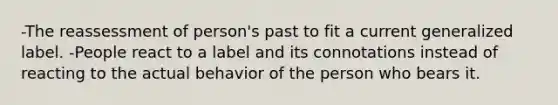 -The reassessment of person's past to fit a current generalized label. -People react to a label and its connotations instead of reacting to the actual behavior of the person who bears it.