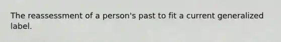 The reassessment of a person's past to fit a current generalized label.