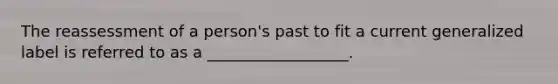 The reassessment of a person's past to fit a current generalized label is referred to as a __________________.