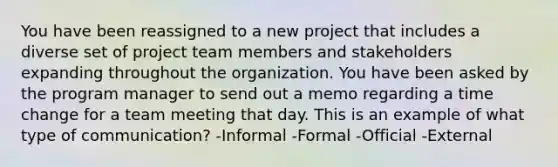 You have been reassigned to a new project that includes a diverse set of project team members and stakeholders expanding throughout the organization. You have been asked by the program manager to send out a memo regarding a time change for a team meeting that day. This is an example of what type of communication? -Informal -Formal -Official -External