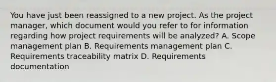 You have just been reassigned to a new project. As the project manager, which document would you refer to for information regarding how project requirements will be analyzed? A. Scope management plan B. Requirements management plan C. Requirements traceability matrix D. Requirements documentation