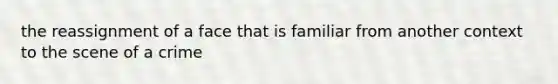 the reassignment of a face that is familiar from another context to the scene of a crime