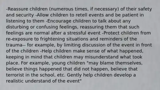 -Reassure children (numerous times, if necessary) of their safety and security -Allow children to retell events and be patient in listening to them -Encourage children to talk about any disturbing or confusing feelings, reassuring them that such feelings are normal after a stressful event -Protect children from re-exposure to frightening situations and reminders of the trauma-- for example, by limiting discussion of the event in front of the children -Help children make sense of what happened, keeping in mind that children may misunderstand what took place. For example, young children "may blame themselves, believe things happened that did not happen, believe that terrorist in the school, etc. Gently help children develop a realistic understand of the event"