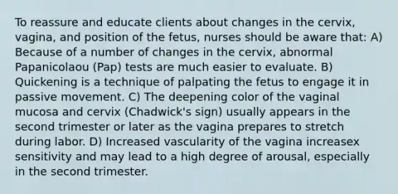 To reassure and educate clients about changes in the cervix, vagina, and position of the fetus, nurses should be aware that: A) Because of a number of changes in the cervix, abnormal Papanicolaou (Pap) tests are much easier to evaluate. B) Quickening is a technique of palpating the fetus to engage it in passive movement. C) The deepening color of the vaginal mucosa and cervix (Chadwick's sign) usually appears in the second trimester or later as the vagina prepares to stretch during labor. D) Increased vascularity of the vagina increasex sensitivity and may lead to a high degree of arousal, especially in the second trimester.