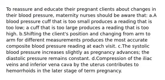 To reassure and educate their pregnant clients about changes in their blood pressure, maternity nurses should be aware that: a.A blood pressure cuff that is too small produces a reading that is too low; a cuff that is too large produces a reading that is too high. b.Shifting the client's position and changing from arm to arm for different measurements produces the most accurate composite blood pressure reading at each visit. c.The systolic blood pressure increases slightly as pregnancy advances; the diastolic pressure remains constant. d.Compression of the iliac veins and inferior vena cava by the uterus contributes to hemorrhoids in the later stage of term pregnancy.