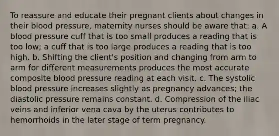 To reassure and educate their pregnant clients about changes in their blood pressure, maternity nurses should be aware that: a. A blood pressure cuff that is too small produces a reading that is too low; a cuff that is too large produces a reading that is too high. b. Shifting the client's position and changing from arm to arm for different measurements produces the most accurate composite blood pressure reading at each visit. c. The systolic blood pressure increases slightly as pregnancy advances; the diastolic pressure remains constant. d. Compression of the iliac veins and inferior vena cava by the uterus contributes to hemorrhoids in the later stage of term pregnancy.