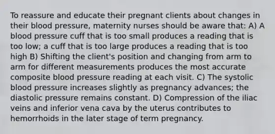 To reassure and educate their pregnant clients about changes in their blood pressure, maternity nurses should be aware that: A) A blood pressure cuff that is too small produces a reading that is too low; a cuff that is too large produces a reading that is too high B) Shifting the client's position and changing from arm to arm for different measurements produces the most accurate composite blood pressure reading at each visit. C) The systolic blood pressure increases slightly as pregnancy advances; the diastolic pressure remains constant. D) Compression of the iliac veins and inferior vena cava by the uterus contributes to hemorrhoids in the later stage of term pregnancy.