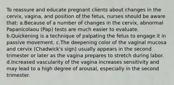 To reassure and educate pregnant clients about changes in the cervix, vagina, and position of the fetus, nurses should be aware that: a.Because of a number of changes in the cervix, abnormal Papanicolaou (Pap) tests are much easier to evaluate. b.Quickening is a technique of palpating the fetus to engage it in passive movement. c.The deepening color of the vaginal mucosa and cervix (Chadwick's sign) usually appears in the second trimester or later as the vagina prepares to stretch during labor. d.Increased vascularity of the vagina increases sensitivity and may lead to a high degree of arousal, especially in the second trimester.