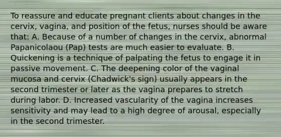 To reassure and educate pregnant clients about changes in the cervix, vagina, and position of the fetus, nurses should be aware that: A. Because of a number of changes in the cervix, abnormal Papanicolaou (Pap) tests are much easier to evaluate. B. Quickening is a technique of palpating the fetus to engage it in passive movement. C. The deepening color of the vaginal mucosa and cervix (Chadwick's sign) usually appears in the second trimester or later as the vagina prepares to stretch during labor. D. Increased vascularity of the vagina increases sensitivity and may lead to a high degree of arousal, especially in the second trimester.