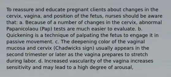 To reassure and educate pregnant clients about changes in the cervix, vagina, and position of the fetus, nurses should be aware that: a. Because of a number of changes in the cervix, abnormal Papanicolaou (Pap) tests are much easier to evaluate. b. Quickening is a technique of palpating the fetus to engage it in passive movement. c. The deepening color of the vaginal mucosa and cervix (Chadwicks sign) usually appears in the second trimester or later as the vagina prepares to stretch during labor. d. Increased vascularity of the vagina increases sensitivity and may lead to a high degree of arousal,