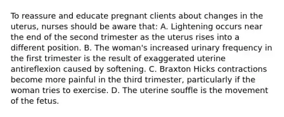 To reassure and educate pregnant clients about changes in the uterus, nurses should be aware that: A. Lightening occurs near the end of the second trimester as the uterus rises into a different position. B. The woman's increased urinary frequency in the first trimester is the result of exaggerated uterine antireflexion caused by softening. C. Braxton Hicks contractions become more painful in the third trimester, particularly if the woman tries to exercise. D. The uterine souffle is the movement of the fetus.