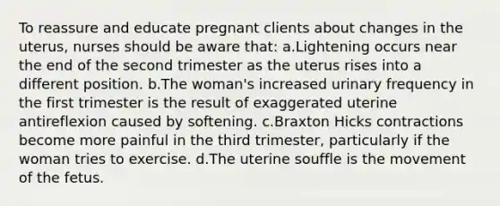 To reassure and educate pregnant clients about changes in the uterus, nurses should be aware that: a.Lightening occurs near the end of the second trimester as the uterus rises into a different position. b.The woman's increased urinary frequency in the first trimester is the result of exaggerated uterine antireflexion caused by softening. c.Braxton Hicks contractions become more painful in the third trimester, particularly if the woman tries to exercise. d.The uterine souffle is the movement of the fetus.