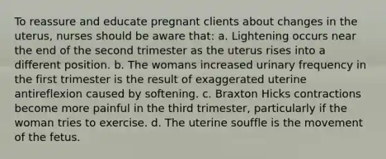 To reassure and educate pregnant clients about changes in the uterus, nurses should be aware that: a. Lightening occurs near the end of the second trimester as the uterus rises into a different position. b. The womans increased urinary frequency in the first trimester is the result of exaggerated uterine antireflexion caused by softening. c. Braxton Hicks contractions become more painful in the third trimester, particularly if the woman tries to exercise. d. The uterine souffle is the movement of the fetus.