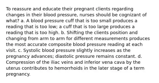 To reassure and educate their pregnant clients regarding changes in their blood pressure, nurses should be cognizant of what? a. A blood pressure cuff that is too small produces a reading that is too low; a cuff that is too large produces a reading that is too high. b. Shifting the clients position and changing from arm to arm for different measurements produces the most accurate composite blood pressure reading at each visit. c. Systolic blood pressure slightly increases as the pregnancy advances; diastolic pressure remains constant. d. Compression of the iliac veins and inferior vena cava by the uterus contributes to hemorrhoids in the later stage of a term pregnancy.