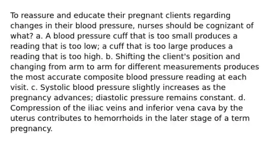 To reassure and educate their pregnant clients regarding changes in their blood pressure, nurses should be cognizant of what? a. A blood pressure cuff that is too small produces a reading that is too low; a cuff that is too large produces a reading that is too high. b. Shifting the client's position and changing from arm to arm for different measurements produces the most accurate composite blood pressure reading at each visit. c. Systolic blood pressure slightly increases as the pregnancy advances; diastolic pressure remains constant. d. Compression of the iliac veins and inferior vena cava by the uterus contributes to hemorrhoids in the later stage of a term pregnancy.