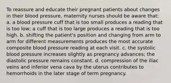 To reassure and educate their pregnant patients about changes in their <a href='https://www.questionai.com/knowledge/kD0HacyPBr-blood-pressure' class='anchor-knowledge'>blood pressure</a>, maternity nurses should be aware that: a. a blood pressure cuff that is too small produces a reading that is too low; a cuff that is too large produces a reading that is too high. b. shifting the patient's position and changing from arm to arm for different measurements produces the most accurate composite blood pressure reading at each visit. c. the systolic blood pressure increases slightly as pregnancy advances; the diastolic pressure remains constant. d. compression of the iliac veins and inferior vena cava by the uterus contributes to hemorrhoids in the later stage of term pregnancy.