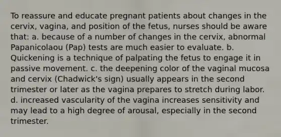 To reassure and educate pregnant patients about changes in the cervix, vagina, and position of the fetus, nurses should be aware that: a. because of a number of changes in the cervix, abnormal Papanicolaou (Pap) tests are much easier to evaluate. b. Quickening is a technique of palpating the fetus to engage it in passive movement. c. the deepening color of the vaginal mucosa and cervix (Chadwick's sign) usually appears in the second trimester or later as the vagina prepares to stretch during labor. d. increased vascularity of the vagina increases sensitivity and may lead to a high degree of arousal, especially in the second trimester.