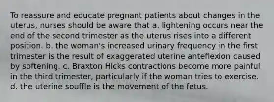 To reassure and educate pregnant patients about changes in the uterus, nurses should be aware that a. lightening occurs near the end of the second trimester as the uterus rises into a different position. b. the woman's increased urinary frequency in the first trimester is the result of exaggerated uterine anteflexion caused by softening. c. Braxton Hicks contractions become more painful in the third trimester, particularly if the woman tries to exercise. d. the uterine souffle is the movement of the fetus.