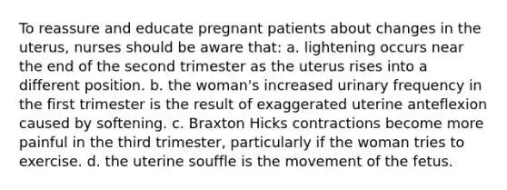 To reassure and educate pregnant patients about changes in the uterus, nurses should be aware that: a. lightening occurs near the end of the second trimester as the uterus rises into a different position. b. the woman's increased urinary frequency in the first trimester is the result of exaggerated uterine anteflexion caused by softening. c. Braxton Hicks contractions become more painful in the third trimester, particularly if the woman tries to exercise. d. the uterine souffle is the movement of the fetus.