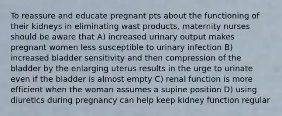 To reassure and educate pregnant pts about the functioning of their kidneys in eliminating wast products, maternity nurses should be aware that A) increased urinary output makes pregnant women less susceptible to urinary infection B) increased bladder sensitivity and then compression of the bladder by the enlarging uterus results in the urge to urinate even if the bladder is almost empty C) renal function is more efficient when the woman assumes a supine position D) using diuretics during pregnancy can help keep kidney function regular