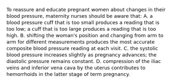 To reassure and educate pregnant women about changes in their blood pressure, maternity nurses should be aware that: A. a blood pressure cuff that is too small produces a reading that is too low; a cuff that is too large produces a reading that is too high. B. shifting the woman's position and changing from arm to arm for different measurements produces the most accurate composite blood pressure reading at each visit. C. the systolic blood pressure increases slightly as pregnancy advances; the diastolic pressure remains constant. D. compression of the iliac veins and inferior vena cava by the uterus contributes to hemorrhoids in the latter stage of term pregnancy.